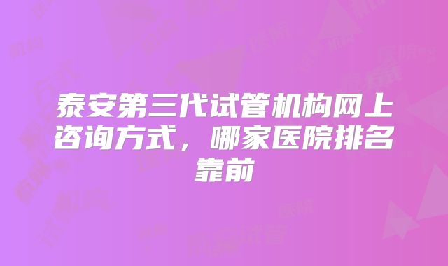 泰安第三代试管机构网上咨询方式，哪家医院排名靠前