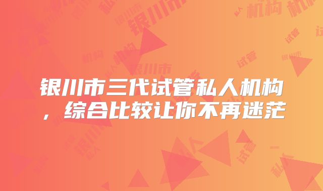银川市三代试管私人机构，综合比较让你不再迷茫