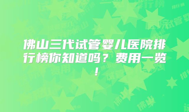 佛山三代试管婴儿医院排行榜你知道吗？费用一览！