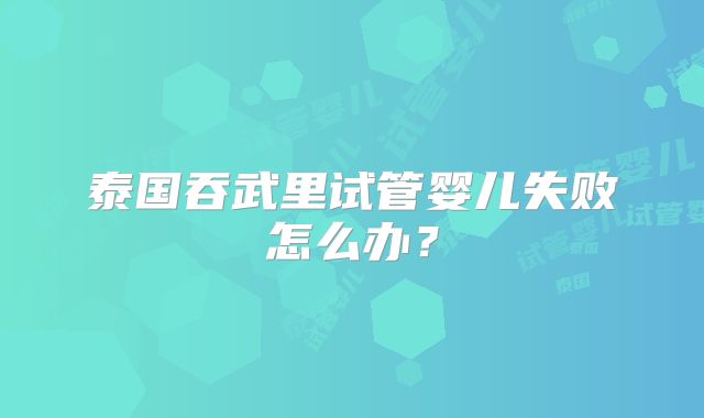 泰国吞武里试管婴儿失败怎么办？