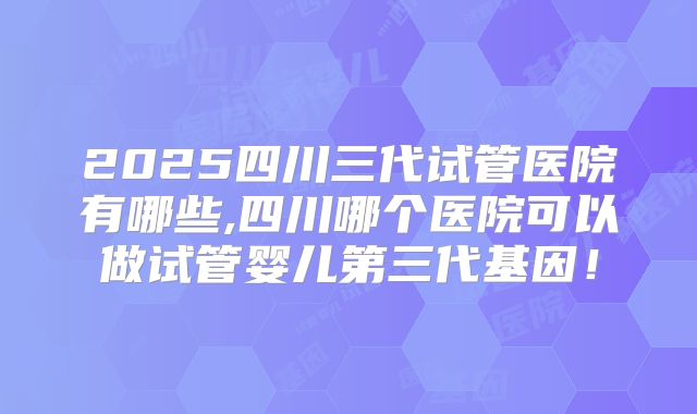 2025四川三代试管医院有哪些,四川哪个医院可以做试管婴儿第三代基因！