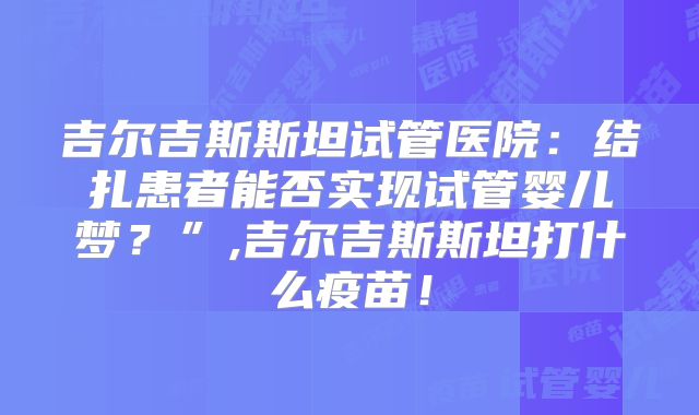 吉尔吉斯斯坦试管医院：结扎患者能否实现试管婴儿梦？”,吉尔吉斯斯坦打什么疫苗！
