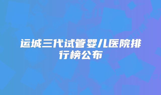 运城三代试管婴儿医院排行榜公布