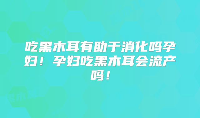 吃黑木耳有助于消化吗孕妇!孕妇吃黑木耳会流产吗!