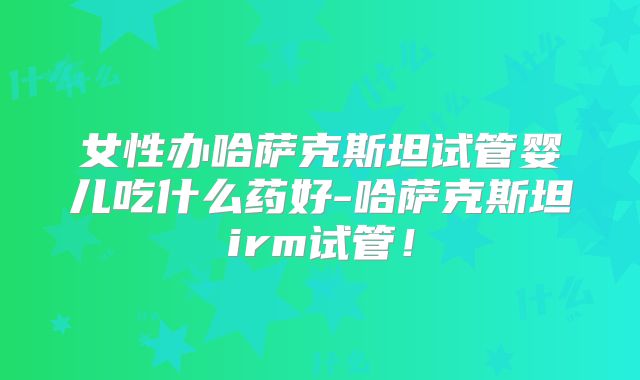 女性办哈萨克斯坦试管婴儿吃什么药好-哈萨克斯坦irm试管！