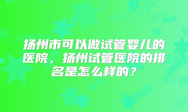 扬州市可以做试管婴儿的医院,扬州试管医院的排名是怎么样的?