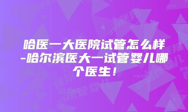 哈医一大医院试管怎么样-哈尔滨医大一试管婴儿哪个医生!