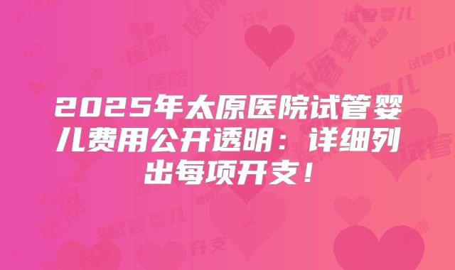 2025年太原医院试管婴儿费用公开透明：详细列出每项开支！