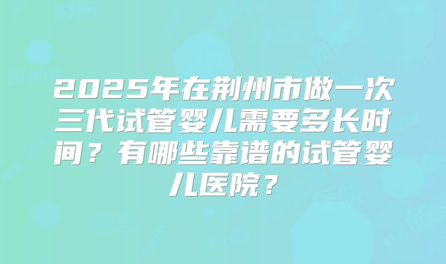 2025年在荆州市做一次三代试管婴儿需要多长时间？有哪些靠谱的试管婴儿医院？