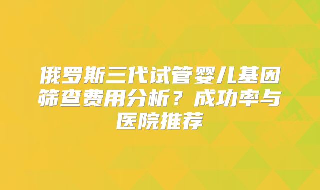 俄罗斯三代试管婴儿基因筛查费用分析?成功率与医院推荐