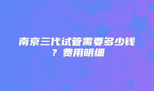 南京三代试管需要多少钱?费用明细