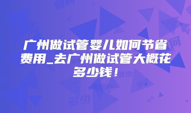 广州做试管婴儿如何节省费用_去广州做试管大概花多少钱！