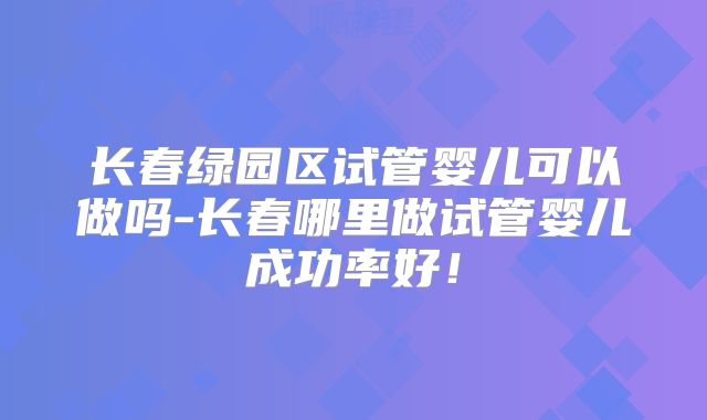 长春绿园区试管婴儿可以做吗-长春哪里做试管婴儿成功率好！