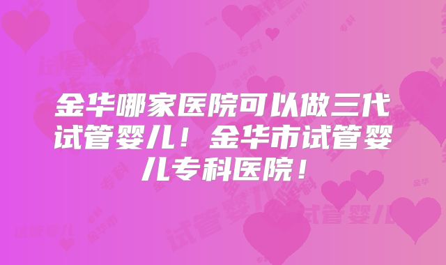 金华哪家医院可以做三代试管婴儿！金华市试管婴儿专科医院！
