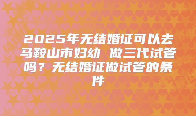 2025年无结婚证可以去马鞍山市妇幼 做三代试管吗?无结婚证做试管的条件
