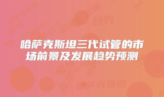 哈萨克斯坦三代试管的市场前景及发展趋势预测