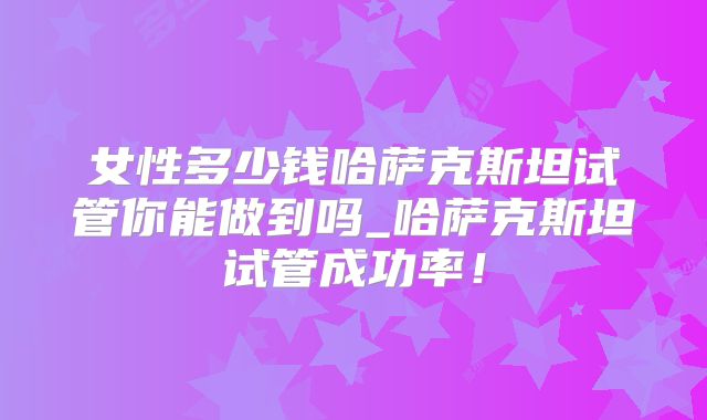女性多少钱哈萨克斯坦试管你能做到吗_哈萨克斯坦试管成功率!