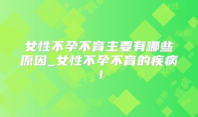 女性不孕不育主要有哪些原因_女性不孕不育的疾病！
