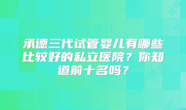 承德三代试管婴儿有哪些比较好的私立医院?你知道前十名吗?