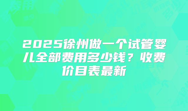 2025徐州做一个试管婴儿全部费用多少钱？收费价目表最新