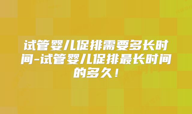 试管婴儿促排需要多长时间-试管婴儿促排最长时间的多久！