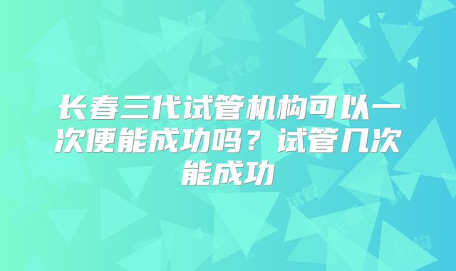 长春三代试管机构可以一次便能成功吗？试管几次能成功