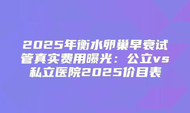 2025年衡水卵巢早衰试管真实费用曝光：公立vs私立医院2025价目表