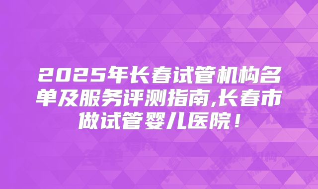 2025年长春试管机构名单及服务评测指南,长春市做试管婴儿医院！