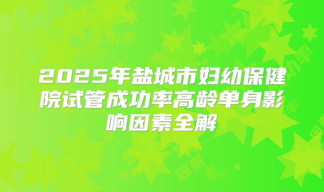 2025年盐城市妇幼保健院试管成功率高龄单身影响因素全解