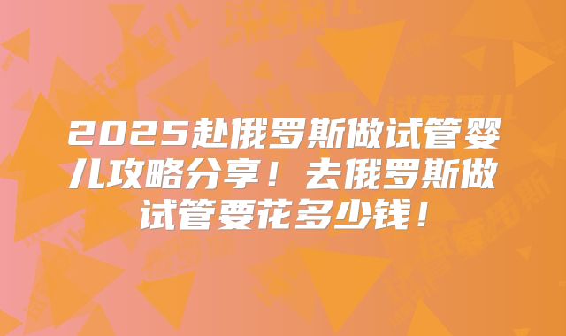 2025赴俄罗斯做试管婴儿攻略分享!去俄罗斯做试管要花多少钱!