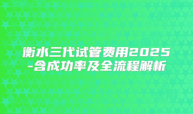 衡水三代试管费用2025-含成功率及全流程解析