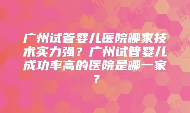 广州试管婴儿医院哪家技术实力强？广州试管婴儿成功率高的医院是哪一家？