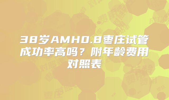 38岁AMH0.8枣庄试管成功率高吗？附年龄费用对照表