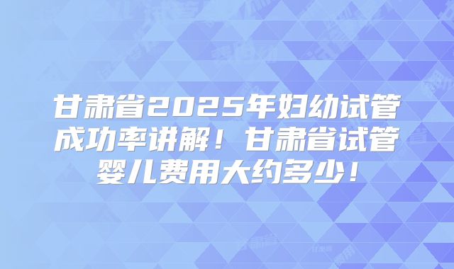 甘肃省2025年妇幼试管成功率讲解！甘肃省试管婴儿费用大约多少！
