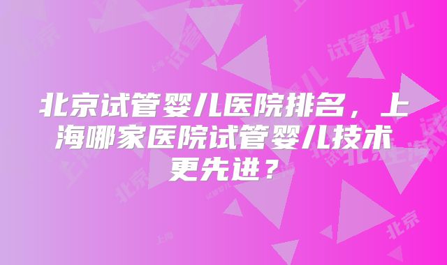 北京试管婴儿医院排名，上海哪家医院试管婴儿技术更先进？
