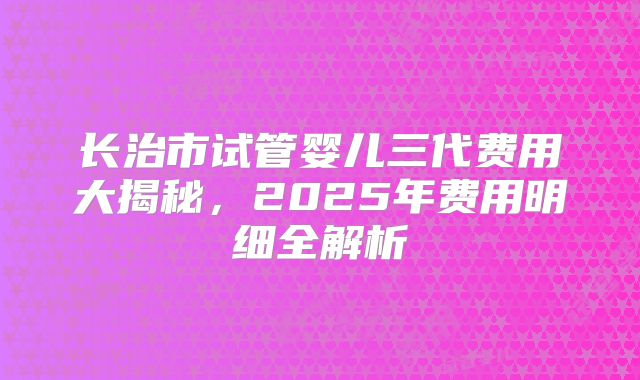 长治市试管婴儿三代费用大揭秘，2025年费用明细全解析