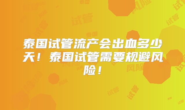 泰国试管流产会出血多少天！泰国试管需要规避风险！