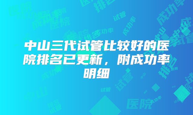 中山三代试管比较好的医院排名已更新，附成功率明细
