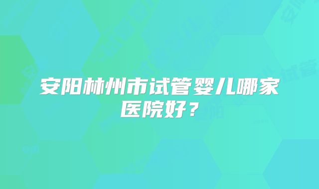 安阳林州市试管婴儿哪家医院好？