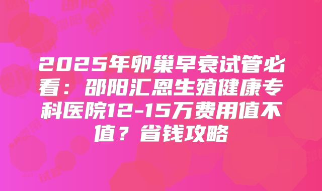2025年卵巢早衰试管必看:邵阳汇恩生殖健康专科医院12-15万费用值不值?省钱攻略