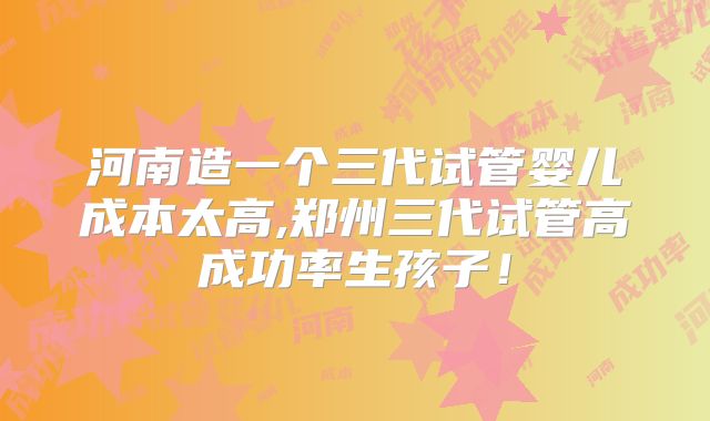 河南造一个三代试管婴儿成本太高,郑州三代试管高成功率生孩子！