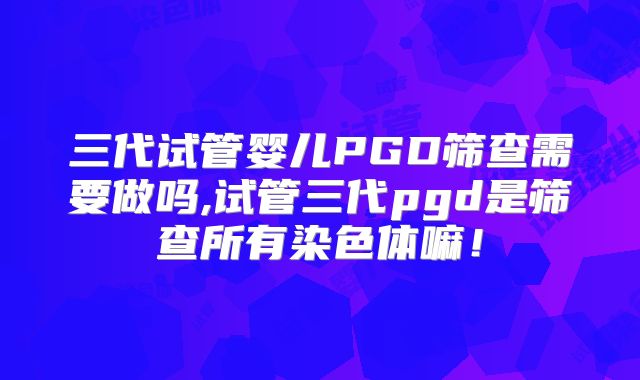 三代试管婴儿PGD筛查需要做吗,试管三代pgd是筛查所有染色体嘛!