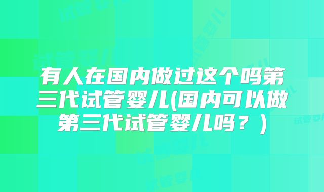 有人在国内做过这个吗第三代试管婴儿(国内可以做第三代试管婴儿吗？)