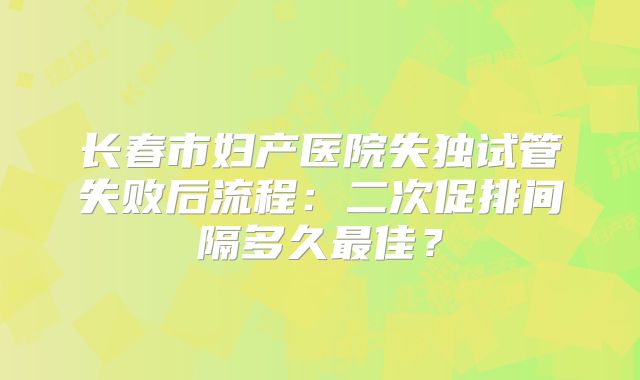 长春市妇产医院失独试管失败后流程：二次促排间隔多久最佳？