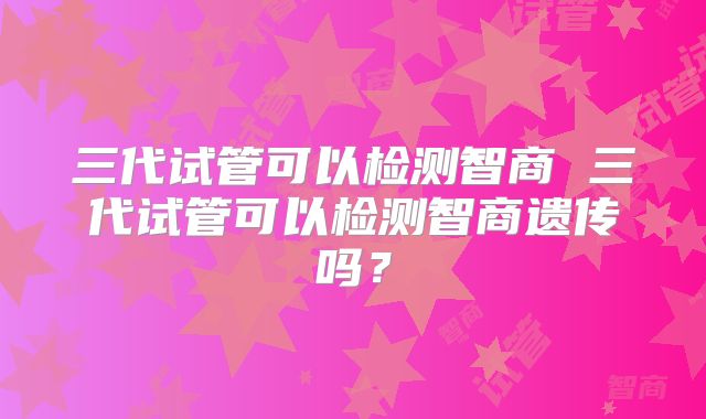 三代试管可以检测智商 三代试管可以检测智商遗传吗？