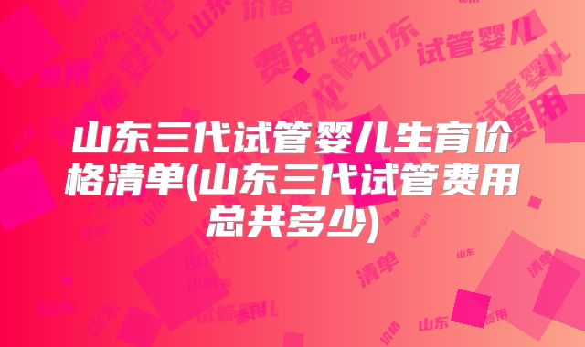 山东三代试管婴儿生育价格清单(山东三代试管费用总共多少)