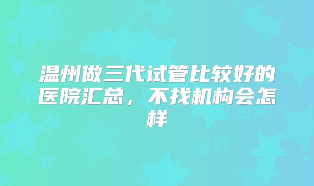 温州做三代试管比较好的医院汇总,不找机构会怎样