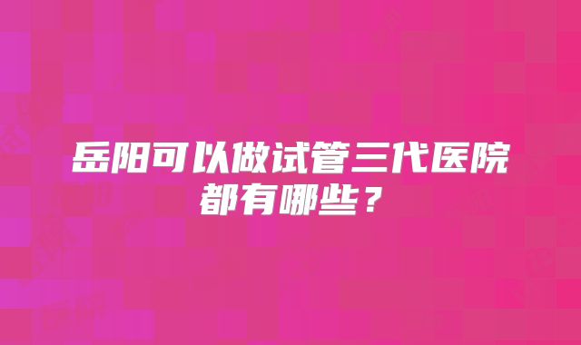 岳阳可以做试管三代医院都有哪些？