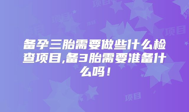 备孕三胎需要做些什么检查项目,备3胎需要准备什么吗！