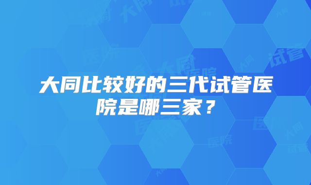 大同比较好的三代试管医院是哪三家?